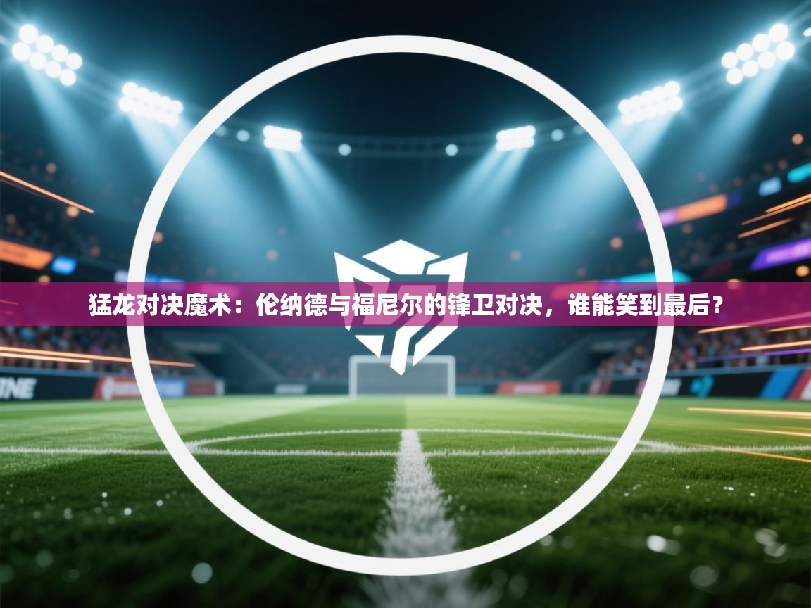 猛龙对决魔术：伦纳德与福尼尔的锋卫对决，谁能笑到最后？