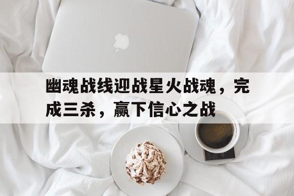 开云体育中国官方-幽魂战线迎战星火战魂，完成三杀，赢下信心之战