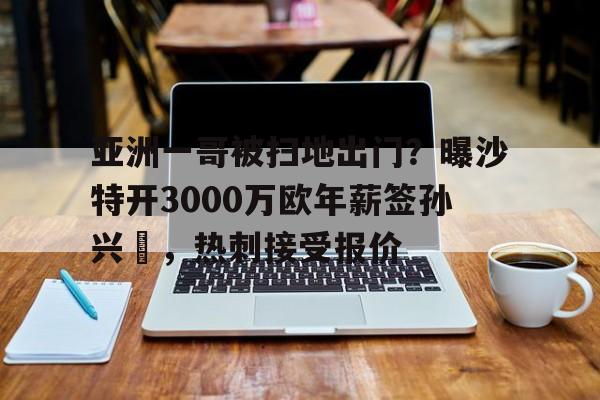 开云体育网页版入口-包含亚洲一哥被扫地出门？曝沙特开3000万欧年薪签孙兴慜，热刺接受报价的词条